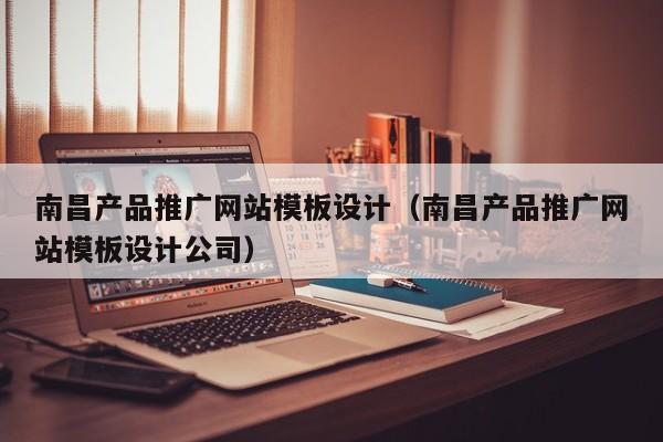 南昌产品推广网站模板设计指南 如何选择专业的南昌网站建设公司